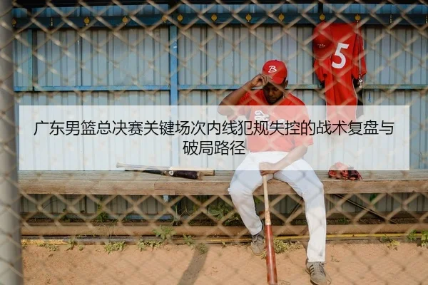 广东男篮总决赛关键场次内线犯规失控的战术复盘与破局路径
